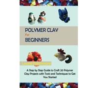 Polymer Clay for Beginners: A Step by Step Guide to Craft 20 Polymer Clay Projects with Tools and Techniques to Get You Started