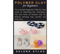 POLYMER CLAY FOR BEGINNERS: The Complete Beginners Step-by-Step Guide to Mastering the Techniques, Tips and Tricks of Polymer Clay for Making Amazing Clay Jewelry and Other Arts