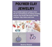 POLYMER CLAY JEWELRY: The complete beginner’s guide to learn the art and technique of creating amazing polymer clay jewelry like beads, earrings, pendants, rings, charms and more