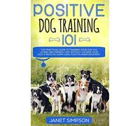 Positive Dog Training 101: The Practical Guide to Training Your Dog the Loving and Friendly Way Without Causing your Dog Stress or Harm Using Positive Reinforcement