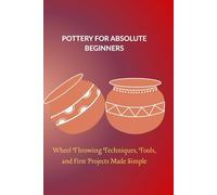 POTTERY FOR ABSOLUTE BEGINNERS: Wheel Throwing Techniques, Tools, and First Projects Made Simple
