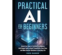 Practical AI for Beginners: Unlock the Power of Artificial Intelligence with Simple Tools to Boost Productivity, Save Time, and Make Smarter Decisions in Everyday Life