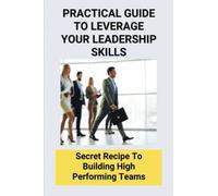 Practical Guide To Leverage Your Leadership Skills: Secret Recipe To Building High Performing Teams