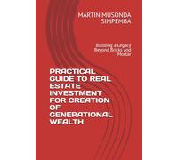 PRACTICAL GUIDE TO REAL ESTATE INVESTMENT FOR CREATION OF GENERATIONAL WEALTH: Building a Legacy Beyond Bricks and Mortar