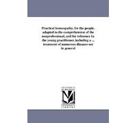Practical homeopathy, for the people, adapted to the comprehension of the nonprofessional, and for reference by the young practitioner, including a ... treatment of numerous diseases not in general
