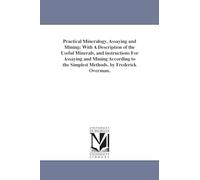 Practical mineralogy, assaying and mining: with a description of the useful minerals, and instructions for assaying and mining according to the simplest methods. By Frederick Overman.