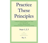 Practice These Principles: Living the Spiritual Disciplines and Virtues in 12-Step Recovery to Achieve Spiritual Growth, Character Development, a