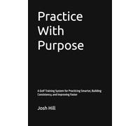 Practice With Purpose: A Golf Training System for Practicing Smarter, Building Consistency, and Improving Faster