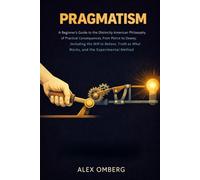 Pragmatism: A Beginner's Guide to the Distinctly American Philosophy of Practical Consequences, from Peirce to Dewey, Including the Will to Believe, ... (Beginner's Guide to Philosophical Movements)