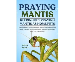 PRAYING MANTIS: The Complete Guide To Keeping Praying Mantises: Habitat Setup, Feeding, Molting, Handling, Breeding, And Expert Care Tips For All Ages