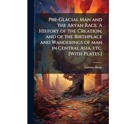 Pre-Glacial Man and the Aryan Race. A History of the Creation, and of the Birthplace and Wanderings of man in Central Asia, etc. [With Plates.]