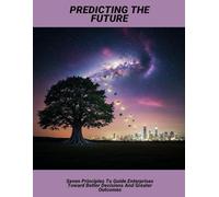 Predicting The Future: Seven Principles To Guide Enterprises Toward Better Decisions And Greater Outcomes