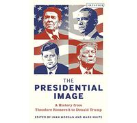 Presidential Image, The: A History from Theodore Roosevelt to Donald Trump (Bloomsbury Series on the Modern American Presidency)