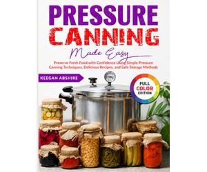 Pressure Canning Made Easy: Preserve Fresh Food with Confidence Using Simple Pressure Canning Techniques, Delicious Recipes, and Safe Storage Methods