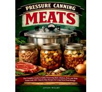 PRESSURE CANNING MEATS: The Complete Guide to Safely Preserving Beef, Chicken, Pork, and Wild Game with 100+ Step-by-Step Recipes for Long-Term Food Storage