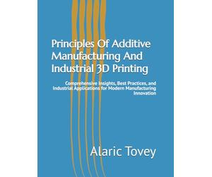 Principles Of Additive Manufacturing And Industrial 3D Printing: Comprehensive Insights, Best Practices, and Industrial Applications for Modern Manufacturing Innovation
