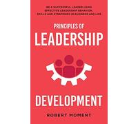 Principles of Leadership Development: Be a Successful Leader Using Effective Leadership Behavior, Strategies and Skills in Business and Life
