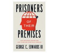 Prisoners of Their Premises : How Unexamined Assumptions Lead to War and Other Policy Debacles