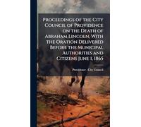 Proceedings of the City Council of Providence on the Death of Abraham Lincoln, With the Oration Delivered Before the Municipal Authorities and Citizens June 1, 1865