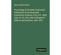 Proceedings of the Semi-Centennial Celebration of the Rensselaer Polytechnic Institute, Troy, N.Y., Held June 14-18, 1874, with Catalogue of Officers and Students, 1824-1874