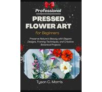 PROFESSIONAL PRESSED FLOWER ART FOR BEGINNERS: Preserve Nature’s Beauty with Elegant Designs, Framing Techniques, and Creative Botanical Projects