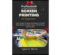 PROFESSIONAL SCREEN PRINTING FOR BEGINNERS: Learn Modern Printing Techniques to Create Bold Designs on Fabric, Paper, and Surfaces with Precision