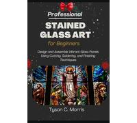 PROFESSIONAL STAINED GLASS ART FOR BEGINNERS: Design and Assemble Vibrant Glass Panels Using Cutting, Soldering, and Finishing Techniques