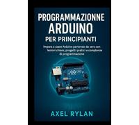 Programmazione Arduino per principianti: Impara a usare Arduino partendo da zero con lezioni chiare, progetti pratici e competenze di programmazione
