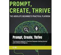 Prompt, Create, Thrive: The Absolute Beginner's Practical Playbook: Getting Started with Artificial Intelligence
