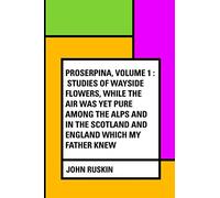 Proserpina, Volume 1 : Studies of Wayside Flowers, While the Air was Yet Pure Among the Alps and in the Scotland and England Which My Father Knew
