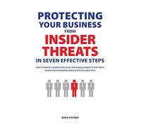 Protecting Your Business From Insider Threats In Seven Effective Steps: How To Identify, Address And Shape The Human Element Of The Threat Within Your Business In Seven Successful Practices