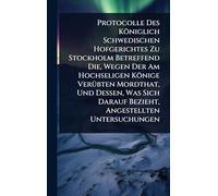Protocolle Des Königlich Schwedischen Hofgerichtes Zu Stockholm Betreffend Die, Wegen Der Am Hochseligen Könige VerÃ1/4bten Mordthat, Und Dessen, Was Sich Darauf Bezieht, Angestellten Untersuchungen