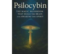 Psilocybin: The Magic Mushroom That Heals the Brain and Awakens the Spirit: Science, Consciousness, and the Return of Sacred Medicine