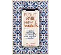Public Loves, Private Troubles : Migration, Technology, and Intimacy in Rural Indigenous Guatemala