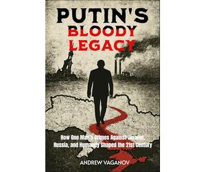 PUTIN'S BLOODY LEGACY: How One Man’s Crimes Against Ukraine, Russia, and Humanity Shaped the 21st Century