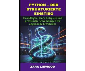PYTHON - DER STRUKTURIERTE EINSTIEG: Grundlagen, klare Beispiele und praxisnahe Anwendungen für angehende Entwickler