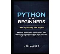 Python for Beginners: Learn by Building Real Projects: A Concise, Step-by-Step Guide to Create Useful Applications, Automate Everyday Tasks, and Master Python Fundamentals from Scratch