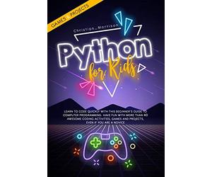 PYTHON FOR KIDS: Learn To Code Quickly With This Beginner’s Guide To Computer Programming. Have Fun With More Than 40 Awesome Coding Activities, Games And Projects, Even If You Are A Novice