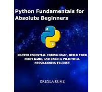 Python Fundamentals for Absolute Beginners: Master Essential Coding Logic, Build Your First Game, and Unlock Practical Programming Fluency