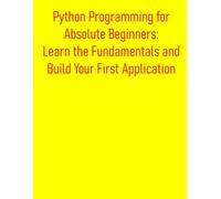 Python Programming for Absolute Beginners: Learn the Fundamentals and Build Your First Application: A Practical, Project-Based Introduction to Python Programming