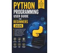 Python Programming User Guide For Beginners 2026: A Complete Beginner's Guide to Web Development, Data Science, Automation, AI, Career Paths, Portfolio Building, and Continuous Learning Resources