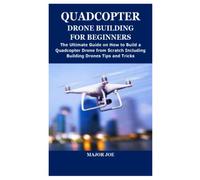 QUADCOPTER DRONE BUILDING FOR BEGINNERS: The Ultimate Guide on How to Build a Quadcopter Drone from Scratch Including Building Drones Tips and Tricks