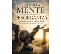 Quando a Mente se Desorganiza: Ansiedade e Depressão à Luz da Bíblia: Liberando a Mente do Passado e do Futuro