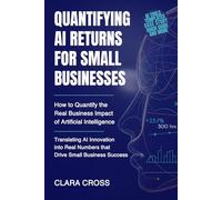 Quantifying AI Returns for Small Businesses : How to Quantify the Real Business Impact of Artificial Intelligence (AI Mastery for Entrepreneurs)