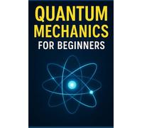Quantum Mechanics for Beginners: A Clear and Fascinating Guide to Quantum Physics, Real-Life Applications, Future Technologies, and the Hidden Nature of Reality