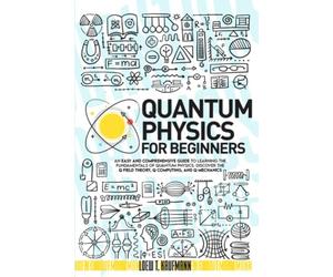 Quantum Physics for Beginners: An Easy and Comprehensive Guide to Learning the Fundamentals of Quantum Physics. Discover the Q Field Theory, Q Computing and Q Mechanics