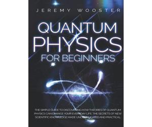 Quantum Physics For Beginners: The Simple Guide to Discovering How Theories of Quantum Physics Can Change Your Everyday Life. The Secrets of New Scientific Knowledge Made Uncomplicated and Practical