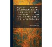 Queen Elizabeth and Some Foreigners Being a Series of Hetherto Unpublished Letters Form the Archives of the Hapsburg Family