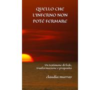 QUELLO CHE L’INFERNO NON POTÉ FERMARE: Un testimone di fede, trasformazione e proposito