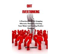 QUIT OVERTHINKING: A Practical Guide To Stopping Obsessive Thoughts, Clearing Your Mind, And Starting Positive Thinking.